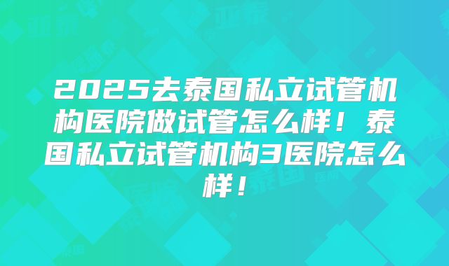 2025去泰国私立试管机构医院做试管怎么样！泰国私立试管机构3医院怎么样！