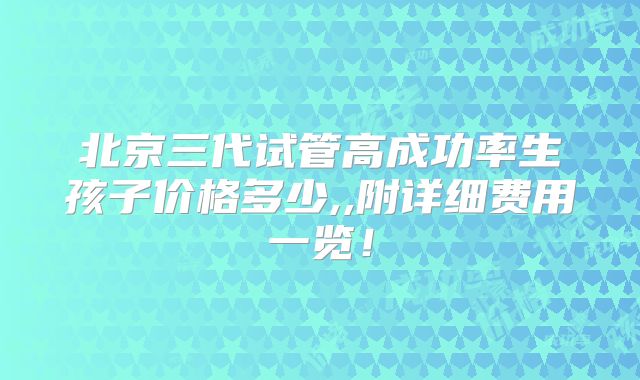 北京三代试管高成功率生孩子价格多少,,附详细费用一览！