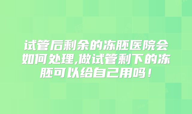 试管后剩余的冻胚医院会如何处理,做试管剩下的冻胚可以给自己用吗！