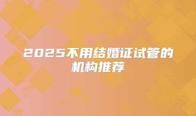 2025不用结婚证试管的机构推荐
