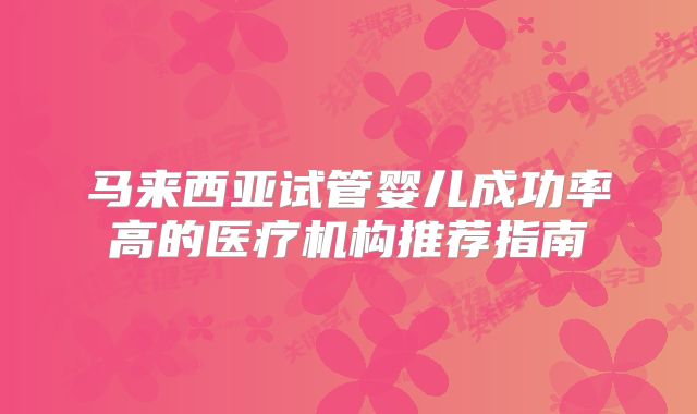 马来西亚试管婴儿成功率高的医疗机构推荐指南