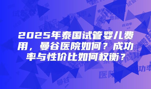 2025年泰国试管婴儿费用，曼谷医院如何？成功率与性价比如何权衡？