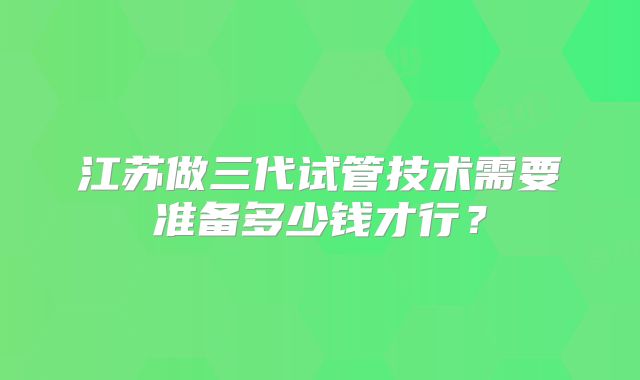 江苏做三代试管技术需要准备多少钱才行？