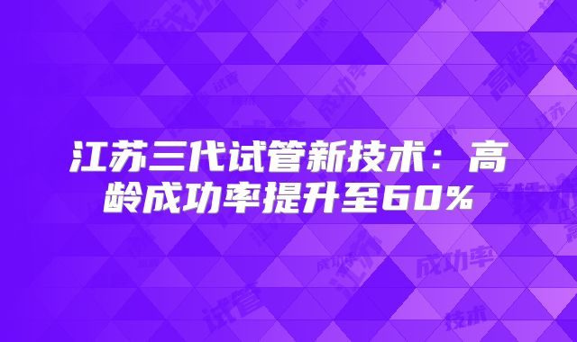 江苏三代试管新技术：高龄成功率提升至60%
