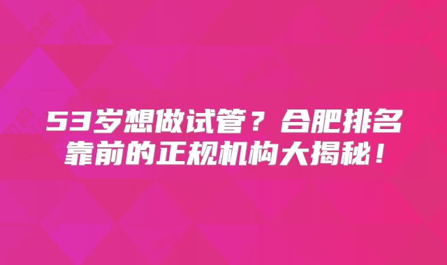 53岁想做试管？合肥排名靠前的正规机构大揭秘！
