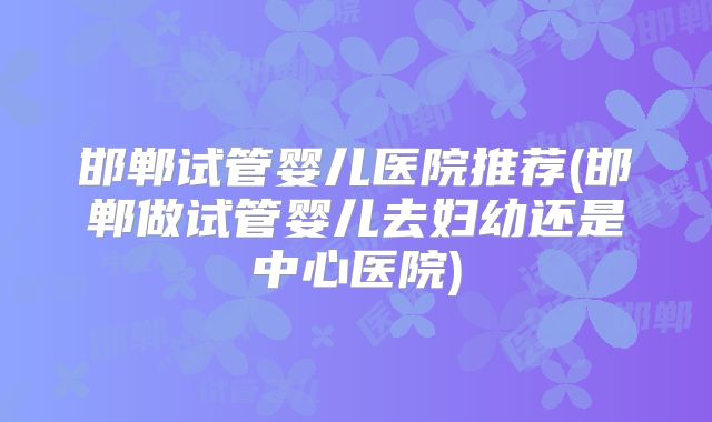 邯郸试管婴儿医院推荐(邯郸做试管婴儿去妇幼还是中心医院)