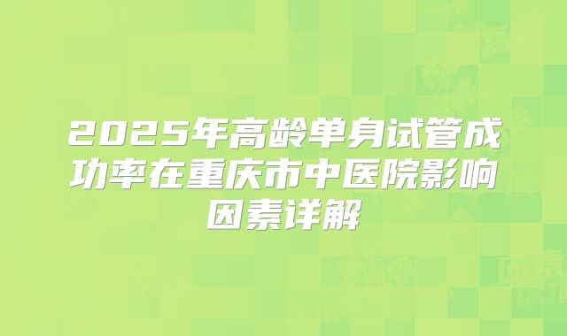 2025年高龄单身试管成功率在重庆市中医院影响因素详解
