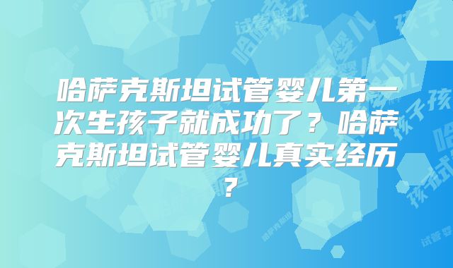 哈萨克斯坦试管婴儿第一次生孩子就成功了?哈萨克斯坦试管婴儿真实经历?