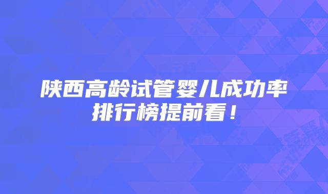 陕西高龄试管婴儿成功率排行榜提前看！