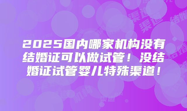 2025国内哪家机构没有结婚证可以做试管!没结婚证试管婴儿特殊渠道!