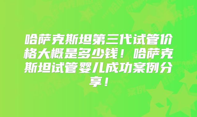 哈萨克斯坦第三代试管价格大概是多少钱！哈萨克斯坦试管婴儿成功案例分享！