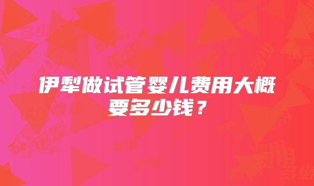 伊犁做试管婴儿费用大概要多少钱？