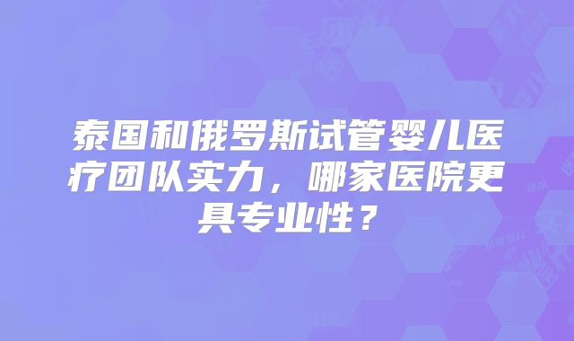 泰国和俄罗斯试管婴儿医疗团队实力，哪家医院更具专业性？