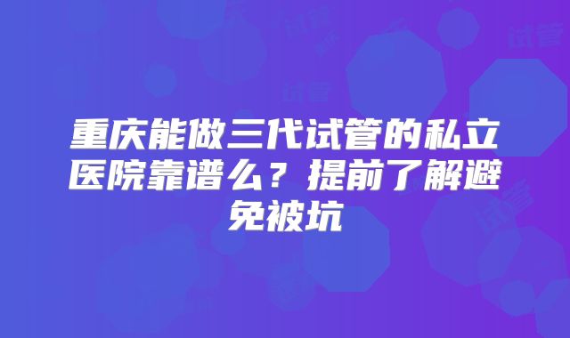 重庆能做三代试管的私立医院靠谱么？提前了解避免被坑