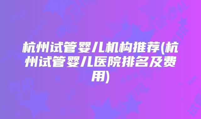 杭州试管婴儿机构推荐(杭州试管婴儿医院排名及费用)