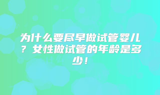 为什么要尽早做试管婴儿?女性做试管的年龄是多少!