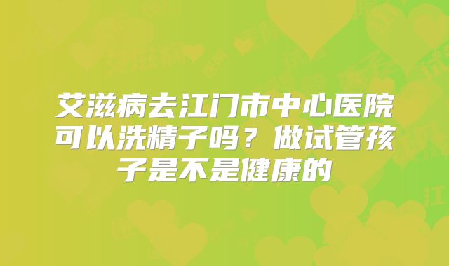 艾滋病去江门市中心医院可以洗精子吗？做试管孩子是不是健康的