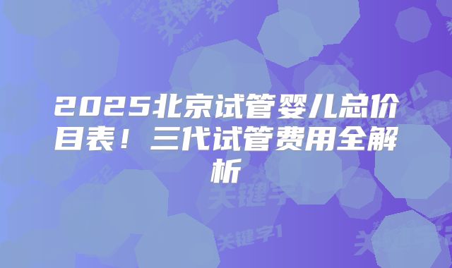 2025北京试管婴儿总价目表！三代试管费用全解析