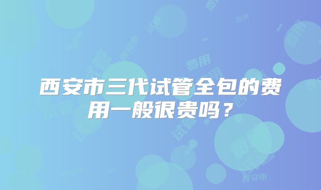 西安市三代试管全包的费用一般很贵吗？