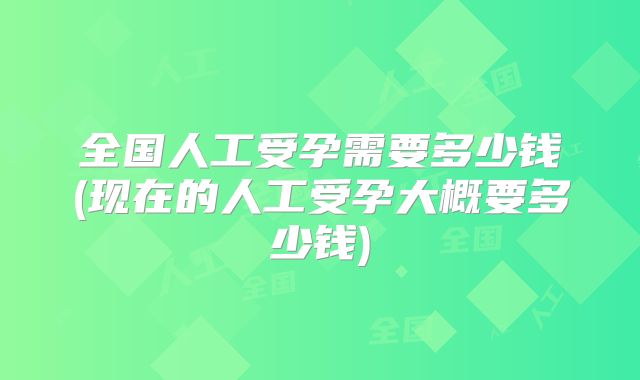 全国人工受孕需要多少钱(现在的人工受孕大概要多少钱)