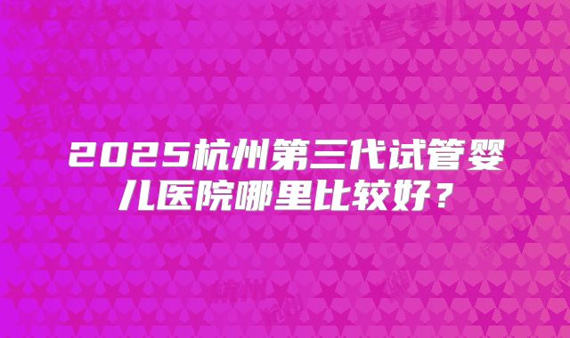 2025杭州第三代试管婴儿医院哪里比较好？