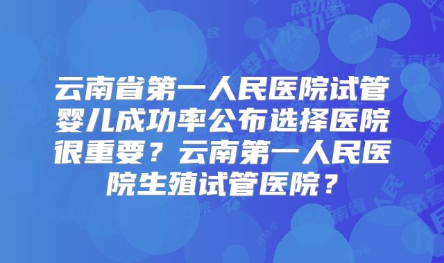 云南省第一人民医院试管婴儿成功率公布选择医院很重要?云南第一人民医院生殖试管医院?