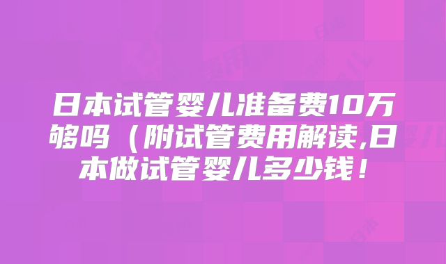 日本试管婴儿准备费10万够吗（附试管费用解读,日本做试管婴儿多少钱！