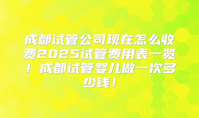 成都试管公司现在怎么收费2025试管费用表一览!成都试管婴儿做一次多少钱!