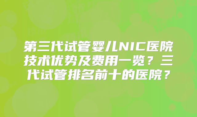 第三代试管婴儿NIC医院技术优势及费用一览？三代试管排名前十的医院？