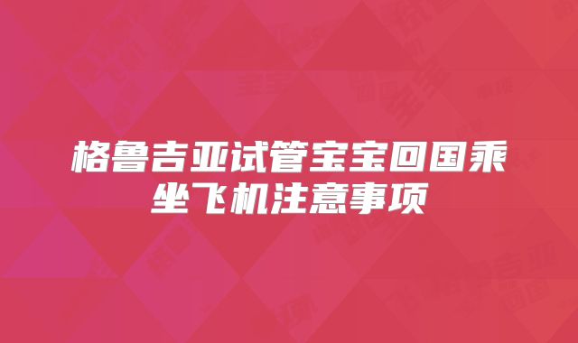 格鲁吉亚试管宝宝回国乘坐飞机注意事项