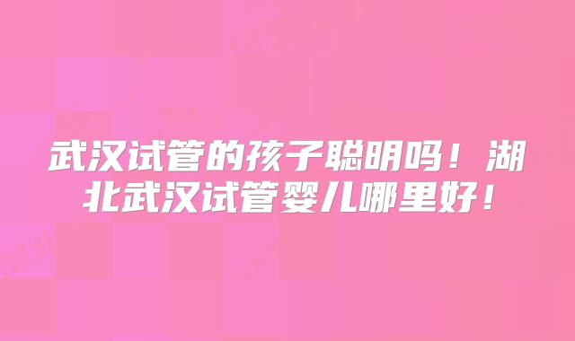 武汉试管的孩子聪明吗!湖北武汉试管婴儿哪里好!
