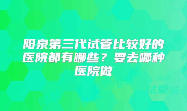 阳泉第三代试管比较好的医院都有哪些?要去哪种医院做