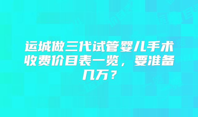运城做三代试管婴儿手术收费价目表一览，要准备几万？