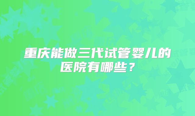 重庆能做三代试管婴儿的医院有哪些？