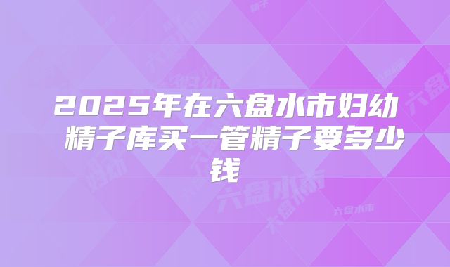 2025年在六盘水市妇幼 精子库买一管精子要多少钱