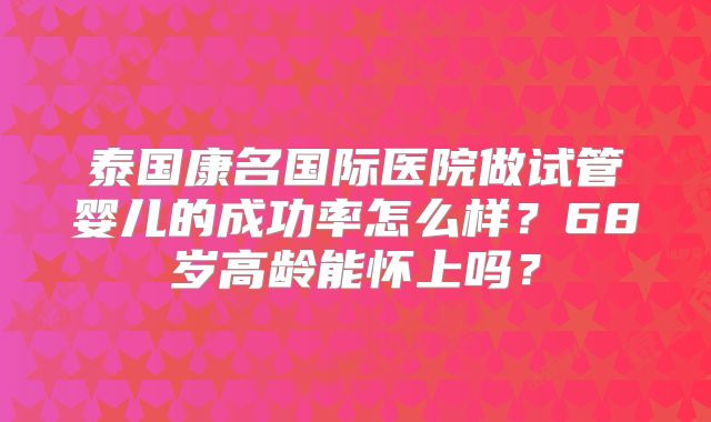 泰国康名国际医院做试管婴儿的成功率怎么样?68岁高龄能怀上吗?