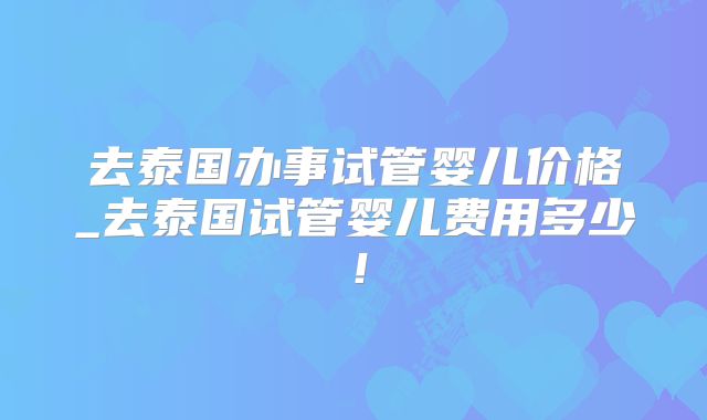 去泰国办事试管婴儿价格_去泰国试管婴儿费用多少！