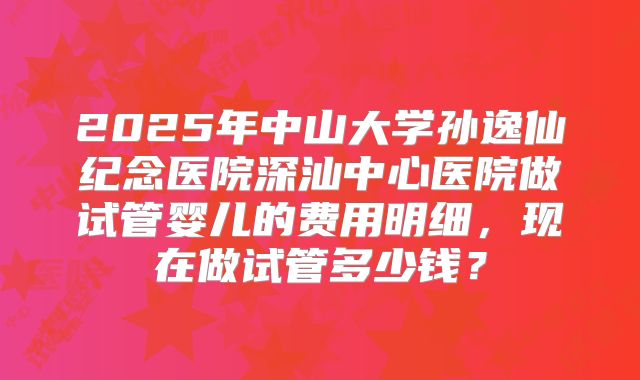 2025年中山大学孙逸仙纪念医院深汕中心医院做试管婴儿的费用明细，现在做试管多少钱？