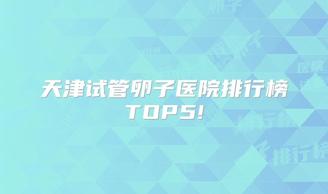 天津试管卵子医院排行榜TOP5!