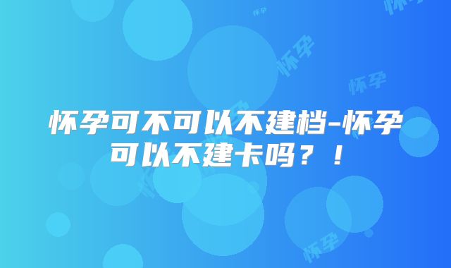 怀孕可不可以不建档-怀孕可以不建卡吗？！