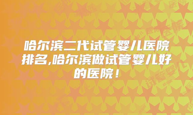 哈尔滨二代试管婴儿医院排名,哈尔滨做试管婴儿好的医院！