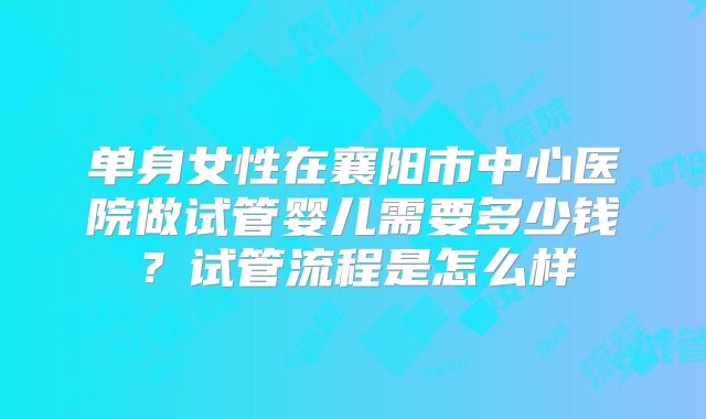 单身女性在襄阳市中心医院做试管婴儿需要多少钱？试管流程是怎么样