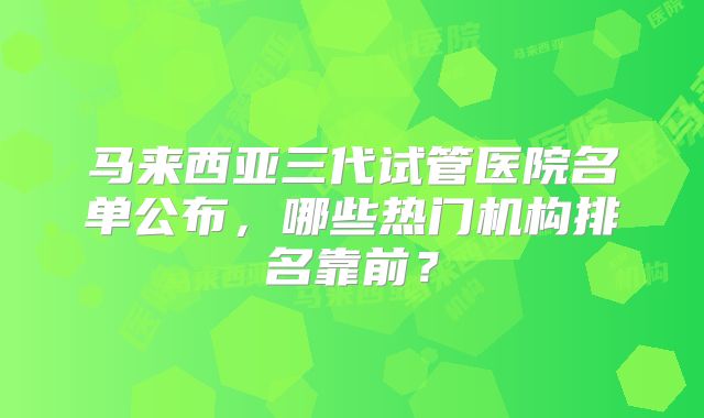 马来西亚三代试管医院名单公布，哪些热门机构排名靠前？