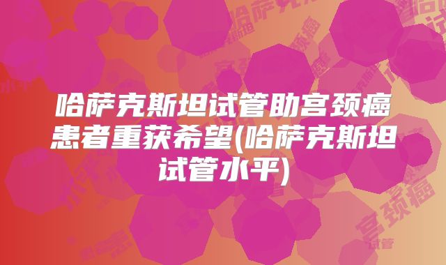 哈萨克斯坦试管助宫颈癌患者重获希望(哈萨克斯坦试管水平)