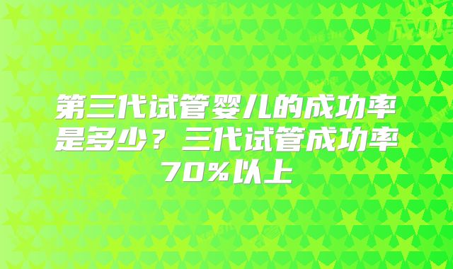 第三代试管婴儿的成功率是多少？三代试管成功率70%以上