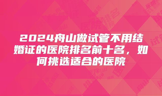 2024舟山做试管不用结婚证的医院排名前十名,如何挑选适合的医院