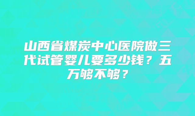 山西省煤炭中心医院做三代试管婴儿要多少钱？五万够不够？