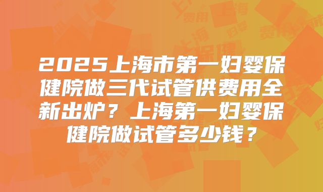 2025上海市第一妇婴保健院做三代试管供费用全新出炉？上海第一妇婴保健院做试管多少钱？