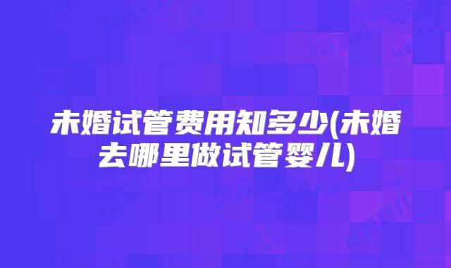 未婚试管费用知多少(未婚去哪里做试管婴儿)