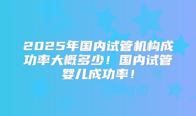 2025年国内试管机构成功率大概多少！国内试管婴儿成功率！